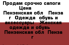 Продам срочно сапоги! › Цена ­ 1 500 - Пензенская обл., Пенза г. Одежда, обувь и аксессуары » Женская одежда и обувь   . Пензенская обл.,Пенза г.